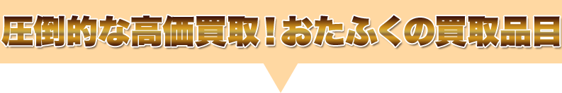 圧倒的な高価買取！おたふくの買取品目