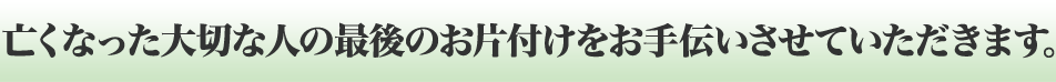 亡くなった大切な人の最後のお片付けをお手伝いさせていただきます。